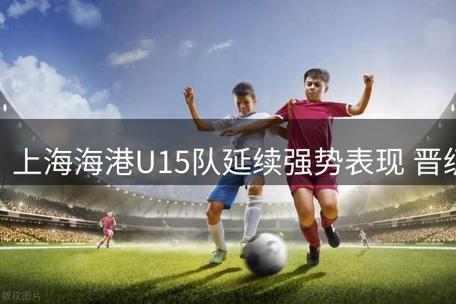 上海海港U15队延续强势表现 晋级全国总决赛第二阶段