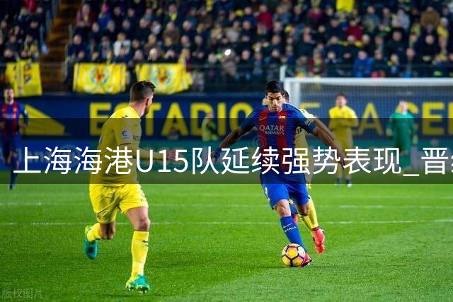 上海海港U15队延续强势表现 晋级全国总决赛第二阶段