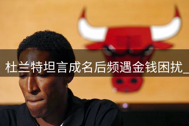 杜兰特坦言成名后频遇金钱困扰 需在慷慨与自保间拿捏分寸