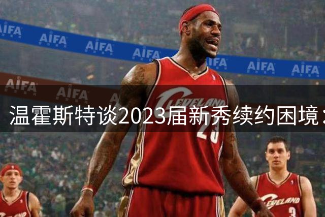 温霍斯特谈2023届新秀续约困境：仅文班敲定新约